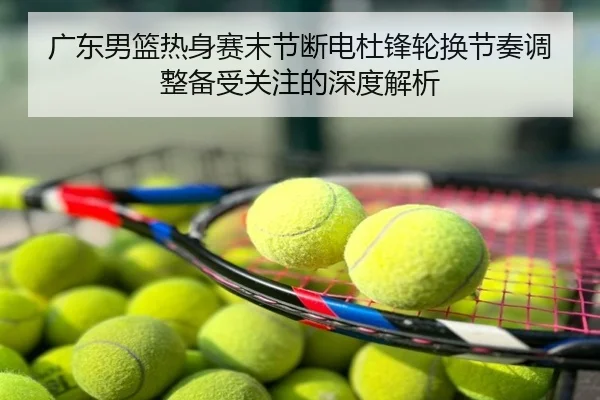 广东男篮热身赛末节断电杜锋轮换节奏调整备受关注的深度解析