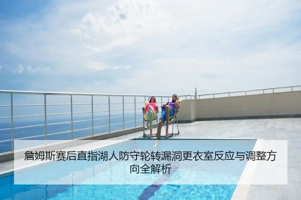 詹姆斯赛后直指湖人防守轮转漏洞更衣室反应与调整方向全解析
