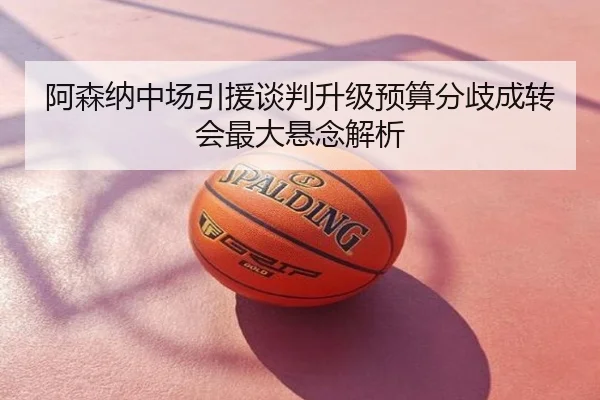 阿森纳中场引援谈判升级预算分歧成转会最大悬念解析