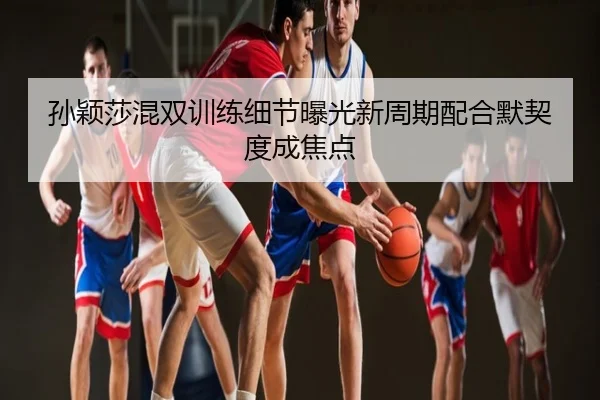 孙颖莎混双训练细节曝光新周期配合默契度成焦点