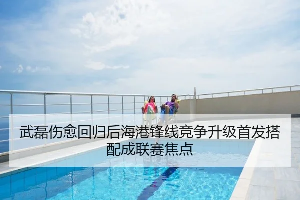 武磊伤愈回归后海港锋线竞争升级首发搭配成联赛焦点