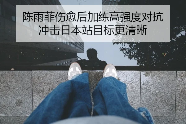 陈雨菲伤愈后加练高强度对抗 冲击日本站目标更清晰